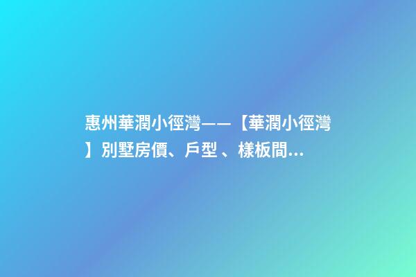 惠州華潤小徑灣——【華潤小徑灣】別墅房價、戶型、樣板間、周邊配套、